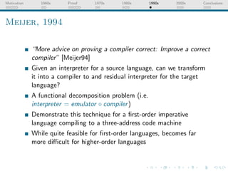 Motivation      1960s    Proof     1970s    1980s       1990s   2000s     Conclusions




Meijer, 1994

             “More advice on proving a compiler correct: Improve a correct
             compiler” [Meijer94]
             Given an interpreter for a source language, can we transform
             it into a compiler to and residual interpreter for the target
             language?
             A functional decomposition problem (i.e.
             interpreter = emulator ◦ compiler )
             Demonstrate this technique for a ﬁrst-order imperative
             language compiling to a three-address code machine
             While quite feasible for ﬁrst-order languages, becomes far
             more diﬃcult for higher-order languages
 
