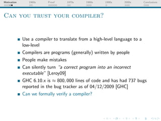 Motivation      1960s    Proof      1970s   1980s     1990s    2000s       Conclusions




Can you trust your compiler?


             Use a compiler to translate from a high-level language to a
             low-level
             Compilers are programs (generally) written by people
             People make mistakes
             Can silently turn “a correct program into an incorrect
             executable” [Leroy09]
             GHC 6.10.x is ≈ 800, 000 lines of code and has had 737 bugs
             reported in the bug tracker as of 04/12/2009 [GHC]
             Can we formally verify a compiler?
 