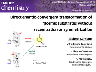 SUGA/ITOH Lab. Literature Seminar@2o12-06-07
                                                 M2 Kaoru ARISUE

                                          Nature Chem. 2010, 2, 972.


Direct enantio-convergent transformation of
                 racemic substrates without
             racemization or symmetrization

                                     Table of Contents
                                   1. THE CHIRAL COMPOUND
                                      – Synthesis or Resolution?

                                        2. BORON CHEMISTRY
                                   – Electrophile or Nucleophile?

                                              3. ARTICLE R&D
                                    – Direct Enantio-Convergent
                                          Transformation (DECT)
 