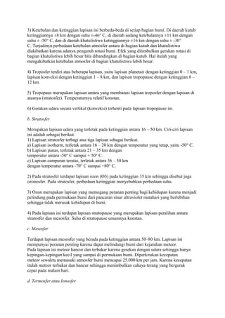 3) Ketebalan dan ketinggian lapisan ini berbeda-beda di setiap bagian bumi. Di daerah kutub
ketinggiannya ±8 km dengan suhu ±-46° C, di daerah sedang ketebalannya ±11 km dengan
suhu ± -50° C, dan di daerah khatulistiwa ketinggiannya ±16 km dengan suhu ± -30°
C. Terjadinya perbedaan ketebalan atmosfer antara di bagian kutub dan khatulistiwa
diakibatkan karena adanya pengaruh rotasi bumi. Efek yang ditimbulkan gerakan rotasi di
bagian khatulistiwa lebih besar bila dibandingkan di bagian kutub. Hal itulah yang
mengakibatkan ketebalan atmosfer di bagian khatulistiwa lebih besar.
4) Troposfer terdiri atas beberapa lapisan, yaitu lapisan planetair dengan ketinggian 0 – 1 km,
lapisan konveksi dengan ketinggian 1 – 8 km, dan lapisan tropopause dengan ketinggian 8 –
12 km.
5) Tropopaus merupakan lapisan antara yang membatasi lapisan troposfer dengan lapisan di
atasnya (stratosfer). Temperaturnya relatif konstan.
6) Gerakan udara secara vertikal (konveksi) terhenti pada lapisan tropopause ini.
b. Stratosfer
Merupakan lapisan udara yang terletak pada ketinggian antara 16 – 50 km. Ciri-ciri lapisan
ini adalah sebagai berikut.
1) Lapisan stratosfer terbagi atas tiga lapisan sebagai berikut.
a) Lapisan isotherm, terletak antara 16 – 20 km dengan temperatur yang tetap, yaitu -50° C.
b) Lapisan panas, terletak antara 21 – 35 km dengan
temperatur antara -50° C sampai + 50° C.
c) Lapisan campuran teratas, terletak antara 36 – 50 km
dengan temperatur antara -70° C sampai +80° C.
2) Pada stratosfer terdapat lapisan ozon (O3) pada ketinggian 35 km sehingga disebut juga
ozonosfer. Pada stratosfer, perbedaan ketinggian menyebabkan perbedaan suhu.
3) Ozon merupakan lapisan yang memegang peranan penting bagi kehidupan karena menjadi
pelindung pada permukaan bumi dari pancaran sinar ultraviolet matahari yang berlebihan
sehingga tidak merusak kehidupan di bumi.
4) Pada lapisan ini terdapat lapisan stratopause yang merupakan lapisan peralihan antara
stratosfer dan mesosfer. Suhu di stratopause umumnya konstan.
c. Mesosfer
Terdapat lapisan mesosfer yang berada pada ketinggian antara 50–80 km. Lapisan ini
mempunyai peranan penting karena dapat melindungi bumi dari kejatuhan meteor.
Pada lapisan ini meteor hancur dan terbakar karena gesekan dengan udara sehingga hanya
kepingan-kepingan kecil yang sampai di permukaan bumi. Diperkirakan kecepatan
meteor sewaktu memasuki atmosfer bumi mencapai 25.000 km per jam. Karena kecepatan
itulah meteor terbakar dan hancur sehingga menimbulkan cahaya terang yang bergerak
cepat pada malam hari.
d. Termosfer atau Ionosfer
 