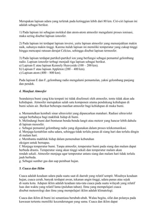 Merupakan lapisan udara yang terletak pada ketinggian lebih dari 80 km. Ciri-ciri lapisan ini
adalah sebagai berikut.
1) Pada lapisan ini sebagian molekul dan atom-atom atmosfer mengalami proses ionisasi,
maka sering disebut lapisan ionosfer.
2) Pada lapisan ini terdapat lapisan inversi, yaitu lapisan atmosfer yang menunjukkan makin
naik, suhunya makin tinggi. Karena itulah lapisan ini memiliki temperatur yang cukup tinggi
hingga mencapai ratusan derajat Celcius, sehingga disebut lapisan termosfer.
3) Pada lapisan terdapat partikel-partikel ion yang berfungsi sebagai pemantul gelombang
radio. Lapisan ionosfer terbagi menjadi tiga lapisan sebagai berikut.
a) Lapisan E atau lapisan Kennely Heavyside (100 – 200 km).
b) Lapisan F atau lapisan Appleton (200 – 400 km).
c) Lapisan atom (400 – 800 km).
Pada lapisan E dan F, gelombang radio mengalami pemantulan, yakni gelombang panjang
dan pendek.
4. Manfaat Atmosfer
Seandainya bumi yang kita tempati ini tidak diselimuti oleh atmosfer, tentu tidak akan ada
kehidupan. Atmosfer merupakan salah satu komponen utama pendukung kehidupan di
bumi selain air. Berikut beberapa manfaat atmosfer bagi kehidupan di muka bumi.
a. Memantulkan kembali sinar ultraviolet yang dipancarkan matahari. Radiasi ultraviolet
sangat berbahaya bagi makhluk hidup di bumi.
b. Melindungi bumi dari benturan benda-benda langit atau meteor yang hancur lebih dahulu
di lapisan mesosfer.
c. Sebagai pemantul gelombang radio yang digunakan dalam proses telekomunikasi.
d. Menjaga kestabilan suhu udara, sehingga tidak terlalu panas di siang hari dan terlalu dingin
di malam hari.
e. Membantu makhluk hidup dalam pemenuhan kebutuhan
oksigen untuk bernapas.
f. Menjaga temperatur bumi. Tanpa atmosfer, temperatur bumi pada siang dan malam dapat
berbeda drastis. Temperatur siang akan tinggi sekali dan temperatur malam akan
rendah sekali. Atmosfer menjaga agar temperatur antara siang dan malam hari tidak terlalu
jauh berbeda.
g. Sebagai sumber gas dan uap pembuat hujan.
5. Cuaca dan Iklim
Cuaca adalah keadaan udara pada suatu saat di daerah yang relatif sempit. Misalnya keadaan
hujan, cuaca cerah, banyak terdapat awan, tekanan angin tinggi, udara panas atau sejuk
di suatu kota. Adapun iklim adalah keadaan rata-rata cuaca pada suatu wilayah yang relatif
luas dan waktu yang relatif lama (puluhan tahun). Ilmu yang mempelajari cuaca
disebut meteorologi dan ilmu yang mempelajari iklim adalah klimatologi.
Cuaca dan iklim di bumi ini senantiasa berubah-ubah. Walau begitu, sifat dan polanya pada
kawasan tertentu memiliki kecenderungan yang sama. Cuaca dan iklim dapat
 