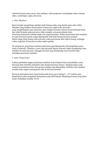 terbentuk karena unsur-unsur sinar matahari, suhu/temperatur, kelembapan udara, tekanan
udara, curah hujan, angin, dan awan.
a. Sinar Matahari
Bumi beredar mengelilingi matahari pada lintasan elips yang disebut garis edar (orbit).
Matahari yang berpijar memancarkan sinarnya ke segala arah, dan bumi
yang mengelilinginya pun menerima sinar matahari tersebut. Karena bumi berbentuk bulat
dan selalu berputar pada porosnya, tidak mungkin semua permukaan bumi
menerima penyinaran matahari pada saat yang bersamaan. Waktu penerimaan sinar matahari
di suatu kawasan tertentu sangat dipengaruhi oleh letak lintang kawasan tersebut.
Makin tinggi letak lintang suatu kawasan, maka penyinaran akan makin kurang, sehingga
waktu siang hari di kawasan tersebut makin pendek.
Di samping itu, penyinaran matahari pada bumi juga dipengaruhi oleh pergerakan unsur-
unsur di atmosfer. Misalnya, awan yang ada pada lapisan troposfer dapat menghalangi sinar
matahari di suatu kawasan, sehingga kawasan yang diselubungi awan tersebut tidak
mendapat penyinaran matahari.
b. Suhu (Temperatur)
Adanya perbedaan tingkat pemanasan matahari di permukaan bumi menyebabkan suatu
kawasan akan memiliki perbedaan suhu dengan kawasan lainnya. Sebagian panas yang
sampai ke permukaan bumi diserap dan sebagian lagi dipantulkan. Pantulan sinar matahari
tersebut akan sangat memengaruhi suhu di kawasan tersebut.
Kawasan permukaan bumi yang berada pada posisi garis lintang 0 – 23° (sekitar garis
khatulistiwa) akan mengalami pemanasan yang lebih banyak dibanding kawasan yang dekat
kutub. Perhatikan Gambar 10.14!
 