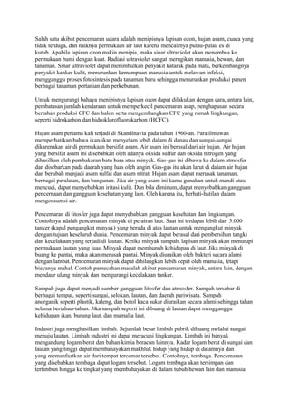 Salah satu akibat pencemaran udara adalah menipisnya lapisan ozon, hujan asam, cuaca yang
tidak terduga, dan naiknya permukaan air laut karena mencairnya pulau-pulau es di
kutub. Apabila lapisan ozon makin menipis, maka sinar ultraviolet akan menembus ke
permukaan bumi dengan kuat. Radiasi ultraviolet sangat merugikan manusia, hewan, dan
tanaman. Sinar ultraviolet dapat menimbulkan penyakit katarak pada mata, berkembangnya
penyakit kanker kulit, menurunkan kemampuan manusia untuk melawan infeksi,
mengganggu proses fotosintesis pada tanaman baru sehingga menurunkan produksi panen
berbagai tanaman pertanian dan perkebunan.
Untuk mengurangi bahaya menipisnya lapisan ozon dapat dilakukan dengan cara, antara lain,
pembatasan jumlah kendaraan untuk memperkecil pencemaran asap, penghapusan secara
bertahap produksi CFC dan halon serta mengembangkan CFC yang ramah lingkungan,
seperti hidrokarbon dan hidroklorofluorokarbon (HCFC).
Hujan asam pertama kali terjadi di Skandinavia pada tahun 1960-an. Para ilmuwan
memperhatikan bahwa ikan-ikan menyelam lebih dalam di danau dan sungai-sungai
dikarenakan air di permukaan bersifat asam. Air asam ini berasal dari air hujan. Air hujan
yang bersifat asam ini disebabkan oleh adanya oksida sulfur dan oksida nitrogen yang
dihasilkan oleh pembakaran batu bara atau minyak. Gas-gas ini dibawa ke dalam atmosfer
dan disebarkan pada daerah yang luas oleh angin. Gas-gas itu akan larut di dalam air hujan
dan berubah menjadi asam sulfat dan asam nitrat. Hujan asam dapat merusak tanaman,
berbagai peralatan, dan bangunan. Jika air yang asam ini kamu gunakan untuk mandi atau
mencuci, dapat menyebabkan iritasi kulit. Dan bila diminum, dapat menyebabkan gangguan
pencernaan dan gangguan kesehatan yang lain. Oleh karena itu, berhati-hatilah dalam
mengonsumsi air.
Pencemaran di litosfer juga dapat menyebabkan gangguan kesehatan dan lingkungan.
Contohnya adalah pencemaran minyak di perairan laut. Saat ini terdapat lebih dari 3.000
tanker (kapal pengangkut minyak) yang berada di atas lautan untuk mengangkut minyak
dengan tujuan keseluruh dunia. Pencemaran minyak dapat berasal dari pembersihan tangki
dan kecelakaan yang terjadi di lautan. Ketika minyak tumpah, lapisan minyak akan menutupi
permukaan lautan yang luas. Minyak dapat membunuh kehidupan di laut. Jika minyak di
buang ke pantai, maka akan merusak pantai. Minyak diuraikan oleh bakteri secara alami
dengan lambat. Pencemaran minyak dapat dihilangkan lebih cepat oleh manusia, tetapi
biayanya mahal. Contoh pemecahan masalah akibat pencemaran minyak, antara lain, dengan
mendaur ulang minyak dan mengurangi kecelakaan tanker.
Sampah juga dapat menjadi sumber gangguan litosfer dan atmosfer. Sampah tersebar di
berbagai tempat, seperti sungai, selokan, lautan, dan daerah pariwisata. Sampah
anorganik seperti plastik, kaleng, dan botol kaca sukar diuraikan secara alami sehingga tahan
selama bertahun-tahun. Jika sampah seperti ini dibuang di lautan dapat mengganggu
kehidupan ikan, burung laut, dan mamalia laut.
Industri juga menghasilkan limbah. Sejumlah besar limbah pabrik dibuang melalui sungai
menuju lautan. Limbah industri ini dapat meracuni lingkungan. Limbah ini banyak
mengandung logam berat dan bahan kimia beracun lainnya. Kadar logam berat di sungai dan
lautan yang tinggi dapat membahayakan makhluk hidup yang hidup di dalamnya dan
yang memanfaatkan air dari tempat tercemar tersebut. Contohnya, tembaga. Pencemaran
yang disebabkan tembaga dapat logam tersebut. Logam tembaga akan tersimpan dan
tertimbun hingga ke tingkat yang membahayakan di dalam tubuh hewan lain dan manusia
 