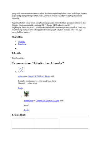 yang telah memakan ikan-ikan tersebut. Selain mengandung bahan kimia berbahaya, limbah
juga sering mengandung bakteri, virus, dan telur parasit yang berbahayabagi kesehatan
manusia.
Sejumlah bahan kimia tiruan yang buatan juga dapat menyebabkan gangguan atmosfer dan
litosfer. Contohnya adalah pestisida DDT. Residu DDT sukar terurai di
lingkungan. Insektisida DDT (dichlorodi-pheniltrichloretan) dapat menyebabkan cangkang
telur burung menjadi tipis sehingga telur mudah pecah sebelum menetas. DDT ini juga
menyebabkan kanker.
Share this:
• Twitter2
• Facebook
•
Like this:
Like Loading...
2 comments on “Litosfer dan Atmosfer”
1.
adlan za on October 9, 2013 at 2:44 pm said:
Komplet postingannya….izin untuk baca-baca
Makasih….salam kenal
Reply
o
fembrisma on October 26, 2013 at 1:00 pm said:
sama2
Reply
Leave a Reply
 