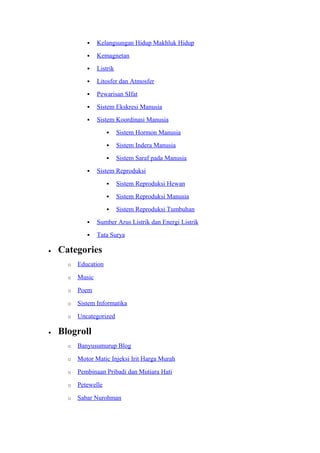  Kelangsungan Hidup Makhluk Hidup
 Kemagnetan
 Listrik
 Litosfer dan Atmosfer
 Pewarisan SIfat
 Sistem Ekskresi Manusia
 Sistem Koordinasi Manusia
 Sistem Hormon Manusia
 Sistem Indera Manusia
 Sistem Saraf pada Manusia
 Sistem Reproduksi
 Sistem Reproduksi Hewan
 Sistem Reproduksi Manusia
 Sistem Reproduksi Tumbuhan
 Sumber Arus Listrik dan Energi Listrik
 Tata Surya
• Categories
o Education
o Music
o Poem
o Sistem Informatika
o Uncategorized
• Blogroll
o Banyusumurup Blog
o Motor Matic Injeksi Irit Harga Murah
o Pembinaan Pribadi dan Mutiara Hati
o Petewelle
o Sabar Nurohman
 