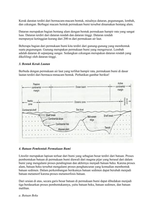 Kerak daratan terdiri dari bermacam-macam bentuk, misalnya dataran, pegunungan, lembah,
dan cekungan. Berbagai macam bentuk permukaan bumi tersebut dinamakan bentang alam.
Dataran merupakan bagian bentang alam dengan bentuk permukaan hampir rata yang sangat
luas. Dataran terdiri dari dataran rendah dan dataran tinggi. Dataran rendah
mempunyai ketinggian kurang dari 200 m dari permukaan air laut.
Beberapa bagian dari permukaan bumi kita terdiri dari gunung-gunung yang membentuk
suatu pegunungan. Gunung merupakan permukaan bumi yang mengerucut. Lembah
adalah dataran di sepanjang sungai. Sedangkan cekungan merupakan dataran rendah yang
dikelilingi oleh dataran tinggi.
3. Bentuk Kerak Lautan
Berbeda dengan permukaan air laut yang terlihat hampir rata, permukaan bumi di dasar
lautan terdiri dari bermaca-mmacam bentuk. Perhatikan gambar berikut!
4. Batuan Pembentuk Permukaan Bumi
Litosfer merupakan lapisan terluar dari bumi yang sebagian besar terdiri dari batuan. Proses
pembentukan batuan di permukaan bumi diawali dari magma pijar yang berasal dari dalam
bumi yang mengalami proses pendinginan dan akhirnya menjadi batuan beku. Karena proses
alam, batuan beku tersebut mengalami proses penghancuran yang kemudian membentuk
batuan sedimen. Dalam perkembangan berikutnya batuan sedimen dapat berubah menjadi
batuan metamorf karena proses metamorfosis batuan.
Dari uraian di atas, secara garis besar batuan di permukaan bumi dapat dibedakan menjadi
tiga berdasarkan proses pembentukannya, yaitu batuan beku, batuan sedimen, dan batuan
malihan.
a. Batuan Beku
 