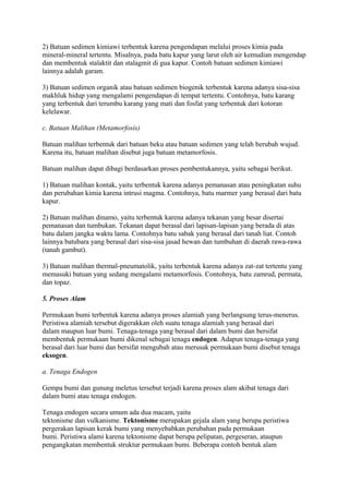 2) Batuan sedimen kimiawi terbentuk karena pengendapan melalui proses kimia pada
mineral-mineral tertentu. Misalnya, pada batu kapur yang larut oleh air kemudian mengendap
dan membentuk stalaktit dan stalagmit di gua kapur. Contoh batuan sedimen kimiawi
lainnya adalah garam.
3) Batuan sedimen organik atau batuan sedimen biogenik terbentuk karena adanya sisa-sisa
makhluk hidup yang mengalami pengendapan di tempat tertentu. Contohnya, batu karang
yang terbentuk dari terumbu karang yang mati dan fosfat yang terbentuk dari kotoran
kelelawar.
c. Batuan Malihan (Metamorfosis)
Batuan malihan terbentuk dari batuan beku atau batuan sedimen yang telah berubah wujud.
Karena itu, batuan malihan disebut juga batuan metamorfosis.
Batuan malihan dapat dibagi berdasarkan proses pembentukannya, yaitu sebagai berikut.
1) Batuan malihan kontak, yaitu terbentuk karena adanya pemanasan atau peningkatan suhu
dan perubahan kimia karena intrusi magma. Contohnya, batu marmer yang berasal dari batu
kapur.
2) Batuan malihan dinamo, yaitu terbentuk karena adanya tekanan yang besar disertai
pemanasan dan tumbukan. Tekanan dapat berasal dari lapisan-lapisan yang berada di atas
batu dalam jangka waktu lama. Contohnya batu sabak yang berasal dari tanah liat. Contoh
lainnya batubara yang berasal dari sisa-sisa jasad hewan dan tumbuhan di daerah rawa-rawa
(tanah gambut).
3) Batuan malihan thermal-pneumatolik, yaitu terbentuk karena adanya zat-zat tertentu yang
memasuki batuan yang sedang mengalami metamorfosis. Contohnya, batu zamrud, permata,
dan topaz.
5. Proses Alam
Permukaan bumi terbentuk karena adanya proses alamiah yang berlangsung terus-menerus.
Peristiwa alamiah tersebut digerakkan oleh suatu tenaga alamiah yang berasal dari
dalam maupun luar bumi. Tenaga-tenaga yang berasal dari dalam bumi dan bersifat
membentuk permukaan bumi dikenal sebagai tenaga endogen. Adapun tenaga-tenaga yang
berasal dari luar bumi dan bersifat mengubah atau merusak permukaan bumi disebut tenaga
eksogen.
a. Tenaga Endogen
Gempa bumi dan gunung meletus tersebut terjadi karena proses alam akibat tenaga dari
dalam bumi atau tenaga endogen.
Tenaga endogen secara umum ada dua macam, yaitu
tektonisme dan vulkanisme. Tektonisme merupakan gejala alam yang berupa peristiwa
pergerakan lapisan kerak bumi yang menyebabkan perubahan pada permukaan
bumi. Peristiwa alami karena tektonisme dapat berupa pelipatan, pergeseran, ataupun
pengangkatan membentuk struktur permukaan bumi. Beberapa contoh bentuk alam
 