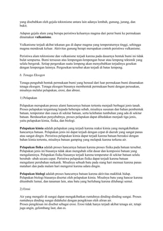 yang disebabkan oleh gejala tektonisme antara lain adanya lembah, gunung, jurang, dan
bukit.
Adapun gejala alam yang berupa peristiwa keluarnya magma dari perut bumi ke permukaan
dinamakan vulkanisme.
Vulkanisme terjadi akibat tekanan gas di dapur magma yang temperaturnya tinggi, sehingga
magma mendesak keluar. Aktivitas gunung berapi merupakan contoh peristiwa vulkanisme.
Peristiwa alam tektonisme dan vulkanisme terjadi karena pada dasarnya bentuk bumi ini tidak
bulat sempurna. Bumi tersusun atas lempengan-lempengan besar atau lempeng tektonik yang
selalu bergerak. Setiap pergerakan suatu lempeng akan menyebabkan terjadinya gesekan
dengan lempengan lainnya. Pergesekan tersebut akan terjadi di batas lempeng.
b. Tenaga Eksogen
Tenaga pengubah bentuk permukaan bumi yang berasal dari luar permukaan bumi dinamakan
tenaga eksogen. Tenaga eksogen biasanya membentuk permukaan bumi dengan perusakan,
misalnya melalui pelapukan, erosi, dan abrasi.
1) Pelapukan
Pelapukan merupakan proses alami hancurnya batuan tertentu menjadi berbagai jenis tanah.
Proses pelapukan tergantung kepada beberapa sebab, misalnya susunan dan bahan pembentuk
batuan, temperatur dan cuaca di sekitar batuan, serta kelebatan tumbuhan yang ada di sekitar
batuan. Berdasarkan penyebabnya, proses pelapukan dapat dibedakan menjadi tiga jenis,
yaitu pelapukan kimia, fisika, dan biologi.
Pelapukan kimia adalah pelapukan yang terjadi karena reaksi kimia yang mengakibatkan
hancurnya batuan. Pelapukan jenis ini dapat terjadi dengan cepat di daerah yang sangat panas
atau sangat dingin. Peristiwa pelapukan kimia dapat terjadi karena batuan bereaksi dengan
bahan kimia tertentu, misalnya batuan gamping yang melapuk karena terkena air.
Pelapukan fisika adalah proses hancurnya batuan karena proses fisika pada batuan tersebut.
Pelapukan jenis ini biasanya tidak akan mengubah sifat dasar dan komposisi batuan yang
mengalaminya. Pelapukan fisika biasanya terjadi karena temperatur di sekitar batuan selalu
berubah- ubah secara cepat. Peristiwa pelapukan fisika dapat terjadi karena batuan
mengalami perubahan mekanik. Misalnya sebuah batu pada siang hari memuai karena panas
matahari dan pada malam hari mengerut karena udara dingin.
Pelapukan biologi adalah proses hancurnya batuan karena aktivitas makhluk hidup.
Pelapukan biologi biasanya disertai oleh pelapukan kimia. Misalnya batu yang hancur karena
ditumbuhi lumut, dan tanaman lain, atau batu yang berlubang karena dilubangi semut.
2) Erosi
Air yang mengalir di sungai dapat mengakibatkan runtuhnya dinding-dinding sungai. Proses
runtuhnya dinding sungai didahului dengan pengikisan oleh aliran air.
Proses pengikisan ini disebut sebagai erosi. Erosi tidak hanya terjadi akibat tenaga air, tetapi
juga angin, gelombang laut, dan es.
 