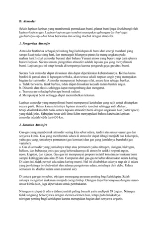 B. Atmosfer
Selain lapisan-lapisan yang membentuk permukaan bumi, planet bumi juga diselubungi oleh
lapisan-lapisan gas. Lapisan-lapisan gas tersebut merupakan gabungan dari berbagai
gas berlapis-lapis dan tidak berwarna dan sering disebut dengan atmosfer.
1. Pengertian Atmosfer
Atmosfer bertindak sebagai pelindung bagi kehidupan di bumi dari energi matahari yang
sangat kuat pada siang hari, dan mencegah hilangnya panas ke ruang angkasa pada
malam hari. Istilah atmosfer berasal dari bahasa Yunani atmos yang berarti uap dari sphaira
berarti lapisan. Secara umum, pengertian atmosfer adalah lapisan gas yang menyelimuti
bumi. Lapisan gas ini tetap berada di tempatnya karena pengaruh gaya gravitasi bumi.
Secara fisik atmosfer dapat dirasakan dan dapat diperkirakan keberadaannya. Ketika kamu
berdiri di pantai atau di lapangan terbuka, akan terasa sekali terpaan angin yang merupakan
bagian dari atmosfer. Atmosfer mempunyai beberapa sifat, antara lain sebagai berikut.
a. Tidak berwarna, tidak berbau, tidak dapat dirasakan kecuali dalam bentuk angin.
b. Dinamis dan elastis sehingga dapat mengembang dan mengerut.
c. Transparan terhadap beberapa bentuk radiasi.
d. Mempunyai berat sehingga dapat menimbulkan tekanan.
Lapisan atmosfer yang menyelimuti bumi mempunyai ketebalan yang sulit untuk ditetapkan
secara pasti. Bukan karena tebalnya lapisan atmosfer tersebut sehingga sulit diukur,
tetapi disebabkan oleh batas antara lapisan atmosfer bumi dengan angkasan luar (outer space)
yang tidak jelas. Sebagian besar ahli ilmu iklim menyepakati bahwa ketebalan lapisan
atmosfer adalah lebih dari 650 km.
2. Susunan Atmosfer
Gas-gas yang membentuk atmosfer sering kita sebut udara, terdiri atas unsur-unsur gas dan
senyawa kimia. Gas yang membentuk udara di atmosfer dapat dibagi menjadi dua kelompok,
yaitu gas yang jumlahnya permanen (gas konstan) dan gas yang jumlahnya berubah (gas
variabel).
a. Gas di atmosfer yang jumlahnya tetap atau permanen yaitu nitrogen, oksigen, hidrogen,
helium, dan beberapa jenis gas yang keberadaannya di atmosfer sedikit seperti argon,
neon, krypton, dan xenon. Gas-gas ini mempunyai proporsi relatif konstan permukaan bumi
sampai ketinggian kira-kira 25 km. Campuran dari gas-gas tersebut dinamakan udara kering.
Di alam ini, tidak pernah ada udara kering murni. Hal ini disebabkan adanya uap air di udara
yang jumlahnya berubah-ubah dan adanya pengotoran udara, misalnya oleh debu. Udara
semacam ini disebut udara alam (natural air).
Di antara gas-gas tersebut, oksigen memegang peranan penting bagi kehidupan. Salah
satunya mengubah makanan menjadi energi hidup. Oksigen dapat bersenyawa dengan unsur-
unsur kimia lain, juga diperlukan untuk pembakaran.
Nitrogen terdapat di udara dalam jumlah paling banyak yaitu meliputi 78 bagian. Nitrogen
tidak langsung bersenyawa dengan elemen-elemen lain, tetapi pada hakikatnya
nitrogen penting bagi kehidupan karena merupakan bagian dari senyawa organis.
 