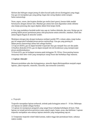 Helium dan hidrogen sangat jarang di udara kecuali pada elevasi (ketinggian) yang tinggi.
Gas-gas ini merupakan gas yang paling ringan dan sering dipakai untuk mengisi
balon meteorologi.
Neon, argon, xenon, dan krypton disebut gas mulia (inert gases), karena tidak mudah
bersenyawa dengan elemen lain. Manfaat gas antara lain neon digunakan untuk reklame
atau lampu penerang dan argon dipakai dalam bola lampu listrik.
b. Gas yang jumlahnya berubah terdiri atas uap air, karbon dioksida, dan ozon. Ketiga gas ini
penting dalam proses pertukaran panas oleh penyinaran antara atmosfer, matahari, bumi dan
antara bagian-bagian di atmosfer sendiri.
Meskipun nitrogen dan oksigen keduanya meliputi jumlah 99% volume udara, tetapi kedua
gas ini sangat pasif terhadap proses-proses meteorologi. Gas-gas yang penting di
dalam proses meteorologi antara lain sebagai berikut.
1) Uap air (H2O), gas ini dapat berubah wujud dari fase gas menjadi fase cair dan padat.
2) Karbon dioksida (CO2), gas ini dapat menjadi inti-inti kondensasi yang mempercepat
proses pembentukannya.
3) Ozon (O3), gas ini terdapat terutama pada ketinggian 20–30 km. Ozon penting karena
menyerap sinar ultra violet yang mempunyai energi besar dan berbahaya bagi manusia.
3. Lapisan Atmosfer
Menurut perubahan suhu dan ketinggiannya, atmosfer dapat dikelompokkan menjadi empat
lapisan, yakni troposfer, stratosfer, mesosfer, dan termosfer (ionosfer).
a. Troposfer
Troposfer merupakan lapisan terbawah, terletak pada ketinggian antara 0 – 16 km. Beberapa
ciri lapisan ini adalah sebagai berikut.
1) Lapisan ini mempunyai pengaruh yang sangat besar terhadap kehidupan di bumi. Pada
lapisan ini terjadi peristiwa-peristiwa cuaca seperti angin, hujan, awan, dan halilintar. Lapisan
troposfer merupakan satu-satunya lapisan atmosfer yang mengandung uap air.
2) Temperatur troposfer relatif tidak konstan, makin tinggi dari permukaan bumi, suhunya
makin rendah.
 