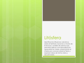 Litósfera
Identificar la influencia volcánica
sobre el territorio nacional, a través de
la lectura y análisis de prensa que
permitirá aplicar conceptualización
aprendida en clases, propiciando el
interés por conocer sobre la Tierra y
expresar ideas de forma clara y
secuenciada.
 