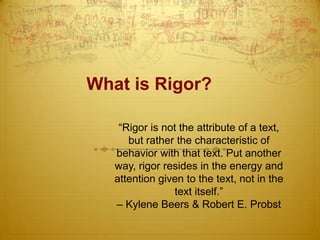 What is Rigor?
“Rigor is not the attribute of a text,
but rather the characteristic of
behavior with that text. Put another
way, rigor resides in the energy and
attention given to the text, not in the
text itself.”
– Kylene Beers & Robert E. Probst

 