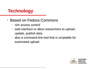Technology
•   Based on Fedora Commons
    o
        rich access control
    o
        web interface to allow researchers to upload,
        update, publish data
    o
        also a command line tool that is scriptable for
        automated upload
 