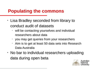 Populating the commons
•   Lisa Bradley seconded from library to
    conduct audit of datasets
    o
        will be contacting yourselves and individual
        researchers about data
    o
        you may get queries from your researchers
    o
        Aim is to get at least 50 data sets into Research
        Data Australia
•   No bar to individual researchers uploading
    data during open beta
 