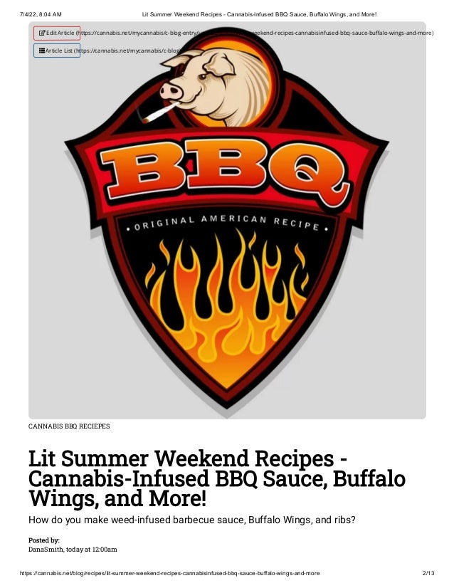 7/4/22, 8:04 AM Lit Summer Weekend Recipes - Cannabis-Infused BBQ Sauce, Buffalo Wings, and More!
https://cannabis.net/blog/recipes/lit-summer-weekend-recipes-cannabisinfused-bbq-sauce-buffalo-wings-and-more 2/13
CANNABIS BBQ RECIEPES
Lit Summer Weekend Recipes -
Cannabis-Infused BBQ Sauce, Buffalo
Wings, and More!
How do you make weed-infused barbecue sauce, Buffalo Wings, and ribs?
Posted by:

DanaSmith, today at 12:00am
 Edit Article (https://cannabis.net/mycannabis/c-blog-entry/update/lit-summer-weekend-recipes-cannabisinfused-bbq-sauce-buffalo-wings-and-more)
 Article List (https://cannabis.net/mycannabis/c-blog)
 