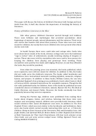 Bernard M. Paderes
Litt 516 (Children and Adolescent Literature)
Dr. Jennie Jocson
This paper will discuss the history of children’s literature both foreign and local.
Aside from this, it shall also discuss the importance of studying the history of
literature.
History of Children’s Literature in the West
Like other genres, children’s literature started through oral tradition.
There were folktales and mythologies that provided speculations about
beginnings of ancient people, natural phenomena, and the universe. There were
also stories that hunters told about their journeys. These tales were not really
meant for children, but surely there were children who were present when these
stories were told.
In feudal Europe, there were castle tales and cottage tales. Castle tales
were about heroic deeds of the lords, whereas cottage tales were the traditional
“rags to riches” tales of achievement, usually involving slaying of dragons or
wolves. These tales were told by storytellers who were said to have powers for
keeping the children from playing and grownups from working. These
storytellers were paid by free meals and lodging. However, in case they offended
the lords, they would be punished.
Even when the printing press was invented, the books published, which
were expensive, were still not meant for children. In addition to this, the books
did not really serve the children’s interests. The books called hornbooks and
battledores were instructional materials teaching alphabet, numerals, religious
hymns, and prayers. In addition to these books, William Caxton, the one who
established England’s first printing press, published a book called Caxton’s Book
of Curtesey which contained instructions for acceptable manners. Though he did
not really published books for Children, three of the books he published are now
considered classics of children’s literature, namely: Reynart the Fox, The Book of
Subtle Historyes, and Aesop’s Fables. However, his books eventually lose their
popularity because they were too expensive.
During the Puritan Age, children were prohibited from reading these
books about dragons, fairies, and witches, believing that these tales were
impious and corrupting; instead, children were provided with literature which
would reinforce their moral development even more. In addition to The New
England Primer, which was just similar to the hornbooks and battledores, there
were also books which carried morally instructing titles such as: A Token for
Children , Being an Exact Account of the Conversion, Holy and Exemplary Lives, and
Joyful Deaths, and Spiritual Milk for Boston Babes in either England from Breasts
of Both Testaments for Their Soul’s Nourishment. (Oh dear Lord, whoever wrote
these books sure got some serious oedipal issues. Calling Sigmund Freud, nah,
Calling MARGIE HOLMES!!!)
 