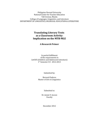 Philippine Normal University
National Center for Teacher Education
Taft Avenue, Manila
College of Languages, Linguistics, and Literature
DEPARTMENT OF LINGUISTICS, BILINGUAL EDUCATION & LITERATURE
Translating Literary Texts
as a Classroom Activity:
Implication on the MTB-MLE
A Research Primer
In partial fulfillment
of the requirements in
Litt505 (Children and Adolescent Literature)
1st
Semester S.Y. 2012-2013
Submitted by:
Bernard Paderes
Master of Arts in Linguistics
Submitted to:
Dr. Jennie V. Jocson
Faculty
December 2012
 