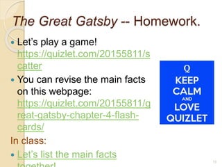 The Great Gatsby -- Homework.
 Let’s play a game!
https://quizlet.com/20155811/s
catter
 You can revise the main facts
on this webpage:
https://quizlet.com/20155811/g
reat-gatsby-chapter-4-flash-
cards/
In class:
 Let’s list the main facts
11
 