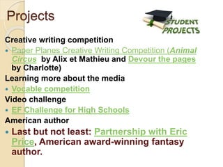 Creative writing competition
 Paper Planes Creative Writing Competition (Animal
Circus by Alix et Mathieu and Devour the pages
by Charlotte)
Learning more about the media
 Vocable competition
Video challenge
 EF Challenge for High Schools
American author
 Last but not least: Partnership with Eric
Price, American award-winning fantasy
author.
Projects
 