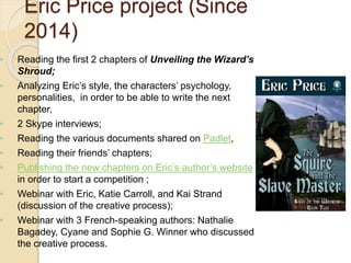 ◦ Reading the first 2 chapters of Unveiling the Wizard’s
Shroud;
◦ Analyzing Eric’s style, the characters’ psychology,
personalities, in order to be able to write the next
chapter,
◦ 2 Skype interviews;
◦ Reading the various documents shared on Padlet,
◦ Reading their friends’ chapters;
◦ Publishing the new chapters on Eric’s author’s website
in order to start a competition ;
◦ Webinar with Eric, Katie Carroll, and Kai Strand
(discussion of the creative process);
◦ Webinar with 3 French-speaking authors: Nathalie
Bagadey, Cyane and Sophie G. Winner who discussed
the creative process.
Eric Price project (Since
2014)
 