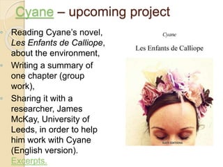 ◦ Reading Cyane’s novel,
Les Enfants de Calliope,
about the environment,
◦ Writing a summary of
one chapter (group
work),
◦ Sharing it with a
researcher, James
McKay, University of
Leeds, in order to help
him work with Cyane
(English version).
Excerpts.
Cyane – upcoming project
 