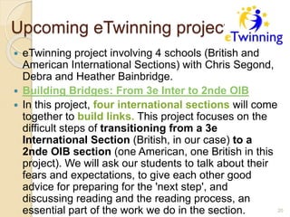 Upcoming eTwinning project
 eTwinning project involving 4 schools (British and
American International Sections) with Chris Segond,
Debra and Heather Bainbridge.
 Building Bridges: From 3e Inter to 2nde OIB
 In this project, four international sections will come
together to build links. This project focuses on the
difficult steps of transitioning from a 3e
International Section (British, in our case) to a
2nde OIB section (one American, one British in this
project). We will ask our students to talk about their
fears and expectations, to give each other good
advice for preparing for the 'next step', and
discussing reading and the reading process, an
essential part of the work we do in the section. 20
 