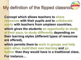 Concept which allows teachers to share
resources with their pupils and to collaborate
easily with teachers from umpteen countries,
which gives the students an opportunity to study
at their pace, to study differently depending on
their learning styles (different types of resources
are offered),
which permits them to work in groups and help
each other, build their own learning and go
further than they would have in a traditional class.
For instance… 5
My definition of the flipped classroom
 