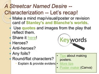 A Streetcar Named Desire --
Characterization -- Let’s recap!
 Make a mind map/visual/poster or revision
card of Stanley's and Blanche’s worlds.
 Use quotes and images from the play that
reflect them.
 Share it here!
 Heroes?
 Anti-heroes?
 Any foils?
 Round/flat characters?
 Explain & provide evidence.
9
• Tips about making
posters.
• More tips
• Poster maker (Canva)
 