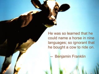 http://farm1.static.flickr.com/23/29763830_a97fc2726c.jpg Image Source: Flickr- JellleS He was so learned that he could name a horse in nine languages; so ignorant that he bought a cow to ride on. --  Benjamin Franklin 