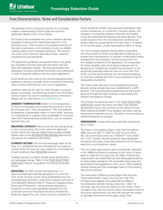 Fuseology Selection Guide
© 2014 Littelfuse • Fuseology Selection Guide www.littelfuse.com
The purpose of this introductory section is to promote
a better understanding of both fuses and common
application details within circuit design.
The fuses to be considered are current sensitive devices
designed to serve as the intentional weak link in the
electrical circuit. Their function is to provide protection of
discrete components, or of complete circuits, by reliably
melting under current overload conditions. This section
will cover some important facts about fuses, selection
considerations and standards.
The application guidelines and product data in this guide
are intended to provide technical information that will
help with application design. The fuse parameters and
application concepts presented should be well understood
in order to properly select a fuse for a given application.
Since these are only a few of the contributing parameters,
application testing is strongly recommended and should be
used to verify performance in the circuit / application.
Littelfuse reserves the right to make changes in product
design, processes, manufacturing location and information
without notice. For current Littelfuse product infomation,
please visit our web site at www.littelfuse.com.
AMBIENT TEMPERATURE: Refers to the temperature
of the air immediately surrounding the fuse and is not to
be confused with “room temperature.” The fuse ambient
temperature is appreciably higher in many cases, because
it is enclosed (as in a panel mount fuseholder) or mounted
near other heat producing components, such as resistors,
transformers, etc.
BREAKING CAPACITY: Also known as interrupting rating
or short circuit rating, this is the maximum approved
current which the fuse can safely break at rated voltage.
Please refer to the INTERRUPTING RATING definition of
this section for additional information.
CURRENT RATING: The nominal amperage value of the
fuse. It is established by the manufacturer as a value of
current which the fuse can carry, based on a controlled set
of test conditions (See RERATING section).
Catalog Fuse part numbers include series identification
and amperage ratings. Refer to the FUSE SELECTION
CHECKLIST section for guidance on making the proper
choice.
RERATING: For 25ºC ambient temperatures, it is
recommended that fuses be operated at no more than
75% of the nominal current rating established using the
controlled test conditions. These test conditions are part of
UL/CSA/ANCE (Mexico) 248-14 “Fuses for Supplementary
Overcurrent Protection,” whose primary objective is
to specify common test standards necessary for the
continued control of manufactured items intended for
protection against fire, etc. Some common variations of
these standards include: fully enclosed fuseholders, high
contact resistances, air movement, transient spikes, and
changes in connecting cablesize (diameter and length).
Fuses are essentially temperature-sensitive devices. Even
small variations from the controlled test conditions can
greatly affect the predicted life of a fuse when it is loaded
to its nominal value, usually expressed as 100% of rating.
The circuit design engineer should clearly understand
that the purpose of these controlled test conditions is to
enable fuse manufacturers to maintain unified performance
standards for their products, and he must account for
the variable conditions of his application. To compensate
for these variables, the circuit design engineer who is
designing for trouble-free, long-life fuse protection in his
equipment generally loads his fuse not more than 75%
of the nominal rating listed by the manufacturer,keeping
in mind that overload and short circuit protection must be
adequately provided for.
The fuses under discussion are temperature-sensitive
devices whose ratings have been established in a 25ºC
ambient. The fuse temperature generated by the current
passing through the fuse increases or decreases with
ambient temperature change.
The ambient temperature chart in the FUSE SELECTION
CHECKLIST section illustrates the effect that ambient
temperature has on the nominal current rating of a fuse.
Most traditional Slo-Blo®
Fuse designs use lower melting
temperature materials and are, therefore, more sensitive to
ambient temperature changes.
DIMENSIONS: Unless otherwise specified, dimensions
are in inches.
The fuses in this catalog range in size from the approx.
0402 chip size (.041”L×.020”W×.012”H) up to the 5
AG, also commonly known as a”MIDGET” fuse (13/32”
Dia.×11/2” Length). As new products were developed
throughout the years, fuse sizes evolved to fill the various
electrical circuit protection needs.
The first fuses were simple, open-wire devices, followed
in the 1890’s by Edison’s enclosure of thin wire in a lamp
base to make the first plug fuse. By 1904, Underwriters
Laboratories had established size and rating specifications
to meet safety standards. The renewable type fuses and
automotive fuses appeared in 1914, and in 1927 Littelfuse
started making very low amperage fuses for the budding
electronics industry.
The fuse sizes in following chart began with the early
“Automobile Glass” fuses, thus the term “AG”. The
numbers were applied chronologically as different
manufacturers started making a new size: “3AG,” for
example, was the third size placed on the market. Other
non-glass fuse sizes and constructions were determined by
functional requirements, but they still retained the length
or diameter dimensions of the glass fuses. Their
Fuse Characteristics, Terms and Consideration Factors
2
 