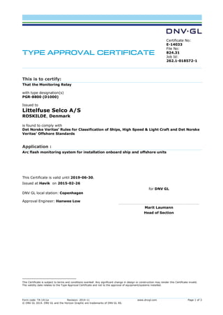 Form code: TA 1411a Revision: 2014-11 www.dnvgl.com Page 1 of 3
© DNV GL 2014. DNV GL and the Horizon Graphic are trademarks of DNV GL AS.
TYPE APPROVAL CERTIFICATE
Certificate No:
E-14033
File No:
824.31
Job Id:
262.1-018572-1
This is to certify:
That the Monitoring Relay
with type designation(s)
PGR-8800 (D1000)
Issued to
Littelfuse Selco A/S
ROSKILDE, Denmark
is found to comply with
Det Norske Veritas' Rules for Classification of Ships, High Speed & Light Craft and Det Norske
Veritas' Offshore Standards
Application :
Arc flash monitoring system for installation onboard ship and offshore units
This Certificate is valid until 2019-06-30.
Issued at Høvik on 2015-02-26
DNV GL local station: Copenhagen
Approval Engineer: Hanwee Low
for DNV GL
Marit Laumann
Head of Section
This Certificate is subject to terms and conditions overleaf. Any significant change in design or construction may render this Certificate invalid.
The validity date relates to the Type Approval Certificate and not to the approval of equipment/systems installed.
Digitally Signed By: Laumann, Marit
Signing Date: 2015-03-01
Location: DNV GL Høvik, Norway
 