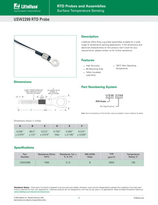 1 littelfuse.com
© 2018 Littelfuse, Inc. Revised: February 2, 2018
Specifications are subject to change without notice.
Description
Littelfuse offers Ring Lug probe assemblies suitable for a wide
range of temperature sensing applications. If the dimensions and
electrical characteristics on this product won’t work for your
requirements, please contact us for further assistance.
Dimensions					
Dimensions shown in inches.
Disclaimer Notice - Information furnished is believed to be accurate and reliable. However, users should independently evaluate the suitability of and test each
product selected for their own applications. Littelfuse products are not designed for, and may not be used in, all applications. Read complete Disclaimer Notice at:
www.littelfuse.com/disclaimer-electronics
USW2299 RTD Probe
Surface Temperature Sensing
RTD Probes and Assemblies
Features
•	 High Accuracy
•	 #8 Mounting Hole
•	 Teflon Insulated 	
Lead Wire
•	 105ºC Max Operating
Temperature
0.250"
± 0.070”
P/N: USW2299
0.350”
± 0.150”
60.0”
± 3.0”
0.720"
MAX
0.312”
± 0.015”
A B C D E
0.210”
± 0.020”
F
A B C
0.250”
± 0.070”
60.0”
± 3.0”
0.312”
± 0.015”
D E F
0.720”
Max
0.350”
± 0.150”
0.210”
± 0.020”
Specifications
Part
Number
Resistance Ohms
@0°C
Resistance Tol. ±
% @ 0°C
DIN 43760
Class
TCR
ppm/°C
Temperature
Rating °C
USW2299 1000 0.12 B 3850 105
Part Numbering System
Note: Not all combinations of Part Number codes are available. Contact Littelfuse for details.
USW 2299
RTD Probe
No Significance
 