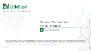 Security Camera and
Video Doorbells
Building Automation
REV0420
Users must independently evaluate the suitability of and test each product selected for their own specific applications. It is the User’s sole responsibility to determine fitness for a
particular system or use based on their own performance criteria, conditions, specific application, compatibility with other parts, and environmental conditions. Users must
independently provide appropriate design and operating safeguards to minimize any risks associated with their applications and products. Littelfuse products are not designed
for, and may not be used in, all applications. Read complete Disclaimer Notice at littelfuse.com/disclaimer-electronics.
 