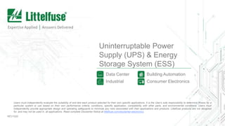Uninterruptable Power
Supply (UPS) & Energy
Storage System (ESS)
Data Center
Industrial
REV1020
Users must independently evaluate the suitability of and test each product selected for their own specific applications. It is the User’s sole responsibility to determine fitness for a
particular system or use based on their own performance criteria, conditions, specific application, compatibility with other parts, and environmental conditions. Users must
independently provide appropriate design and operating safeguards to minimize any risks associated with their applications and products. Littelfuse products are not designed
for, and may not be used in, all applications. Read complete Disclaimer Notice at littelfuse.com/disclaimer-electronics.
Building Automation
Consumer Electronics
 