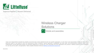 Wireless Charger
Solutions
Mobile and wearables
REV0720
Users must independently evaluate the suitability of and test each product selected for their own specific applications. It is the User’s sole responsibility to determine fitness for a
particular system or use based on their own performance criteria, conditions, specific application, compatibility with other parts, and environmental conditions. Users must
independently provide appropriate design and operating safeguards to minimize any risks associated with their applications and products. Littelfuse products are not designed
for, and may not be used in, all applications. Read complete Disclaimer Notice at littelfuse.com/disclaimer-electronics.
 