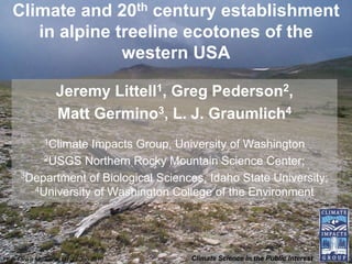 Climate and 20th century establishment
      in alpine treeline ecotones of the
                 western USA

                   Jeremy Littell1, Greg Pederson2,
                   Matt Germino3, L. J. Graumlich4
               1Climate
                   Impacts Group, University of Washington
          2USGS Northern Rocky Mountain Science Center;

      3Department of Biological Sciences, Idaho State University;
        4University of Washington College of the Environment




High Five II Missoula, MT 27 Jun 2010   Climate Science in the Public Interest
 