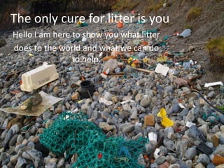 The only cure for litter is you
Hello I am here to show you what litter
does to the world and what we can do
to help.
 