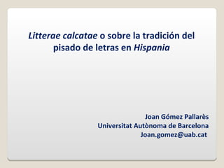 Litterae calcatae o sobre la tradición del
       pisado de letras en Hispania




                                 Joan Gómez Pallarès
                 Universitat Autònoma de Barcelona
                               Joan.gomez@uab.cat
 