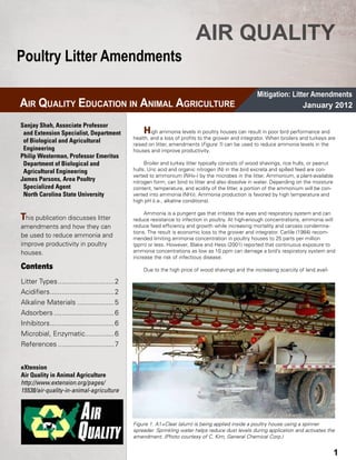 AIR QUALITY
Poultry Litter Amendments

                                                                                                           Mitigation: Litter Amendments
AIR QUALITY EDUCATION IN ANIMAL AGRICULTURE                                                                                January 2012

Sanjay Shah, Associate Professor
 and Extension Specialist, Department 	                 H   igh ammonia levels in poultry houses can result in poor bird performance and
                                                    health, and a loss of profits to the grower and integrator. When broilers and turkeys are
 of Biological and Agricultural 	 	
                                                    raised on litter, amend­ ents (Figure 1) can be used to reduce ammonia levels in the
                                                                           m
 Engineering                                        houses and improve productivity.
Philip Westerman, Professor Emeritus 	
 Department of Biological and 	 	                        Broiler and turkey litter typically consists of wood shavings, rice hulls, or peanut
 Agricultural Engineering                           hulls. Uric acid and organic nitrogen (N) in the bird excreta and spilled feed are con-
                                                    verted to ammonium (NH4+) by the microbes in the litter. Ammonium, a plant-available
James Parsons, Area Poultry 	 	                     nitrogen form, can bind to litter and also dis­ olve in water. Depending on the moisture
                                                                                                    s
 Specialized Agent                                  content, temperature, and acidity of the litter, a portion of the ammonium will be con-
 North Carolina State University                    verted into ammonia (NH3). Ammonia production is favored by high temperature and
                                                    high pH (i.e., alkaline conditions).

                                                         Ammonia is a pungent gas that irritates the eyes and respiratory system and can
This publication discusses litter                   reduce re­ istance to infection in poultry. At high-enough concentrations, ammonia will
                                                              s
amendments and how they can                         reduce feed efficiency and growth while increasing mortality and carcass condemna-
                                                    tions. The result is economic loss to the grower and integrator. Carlile (1984) recom-
be used to reduce ammonia and                       mended limiting ammonia concentration in poultry houses to 25 parts per million
improve productivity in poultry                     (ppm) or less. However, Blake and Hess (2001) reported that continu­ us exposure to
                                                                                                                           o
houses.                                             ammonia concentrations as low as 10 ppm can damage a bird’s respiratory system and
                                                    increase the risk of infectious disease.
Contents                                                Due to the high price of wood shavings and the increasing scarcity of land avail-

Litter Types..............................2
Acidifiers..................................2
Alkaline Materials....................5
Adsorbers................................6
Inhibitors..................................6
Microbial, Enzymatic................6
References..............................7


eXtension
Air Quality in Animal Agriculture
http://www.extension.org/pages/
15538/air-quality-in-animal-agriculture




                                                    Figure 1. A1+Clear (alum) is being applied inside a poultry house using a spinner
                                                    spreader. Sprinkling water helps reduce dust levels during application and activates the
                                                    amendment. (Photo courtesy of C. Kim, General Chemical Corp.)

Mitigation FS-1                                 AIR QUALITY EDUCATION IN ANIMAL AGRICULTURE                                                 3
                                                                                                                                            1
 