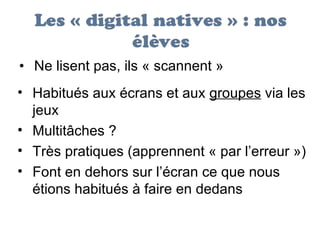 Ne lisent pas, ils « scannent »  Habitués aux écrans et aux  groupes  via les jeux  Multitâches ? Très pratiques (apprennent « par l’erreur ») Font en dehors sur l’écran ce que nous étions habitués à faire en dedans 