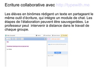 Ecriture collaborative avec  http://typewith.me Les élèves en binômes rédigent un texte en partageant le même outil d’écriture, qui intègre un module de chat. Les étapes de l’élaboration peuvent être sauvegardées. Le professeur peut  intervenir à distance dans le travail de chaque groupe. 