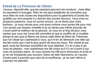 Extrait de  La Princesse de Clèves  : J’avoue, répondit-elle, que les passions peuvent me conduire ; mais elles ne sauraient m’aveugler. Rien ne me peut empêcher de connaître que vous êtes né avec toutes les dispositions pour la galanterie et toutes les qualités qui sont propres à y donner des succès heureux. Vous avez eu plusieurs passions, vous en auriez encore ; je ne ferais plus votre bonheur ; je vous verrais pour une autre comme vous auriez été pour moi. J’en aurais une douleur mortelle et je ne serais pas même assurée de n’avoir point le malheur de la jalousie. Je vous en ai trop dit pour vous cacher que vous me l’avez fait connaître et que je souffris de si cruelles peines le soir que la Reine me donna cette lettre de Mme de Thémines, que l’on disait qui s’adressait à vous, qu’il m’en ait demeuré une idée qui me fait croire que c’est le plus grand de tous les maux. Par vanité et par goût, touts les femmes souhaitent de vous attacher. Il y en a peu à qui vous ne plaisiez ; mon expérience me fait croire qu’il n’y en a  point à qui vous ne puissiez plaire. Je vous croirais tou196  jours amoureux et aimé et je ne me tromperais pas souvent. Dans cet état néanmoins, je n’aurais d’autre parti à prendre que celui de la souffrance ; je ne sais même si j’oserais me plaindre. 