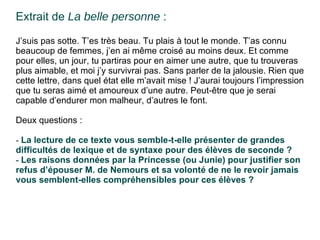 Extrait de  La belle personne  : J’suis pas sotte. T’es très beau. Tu plais à tout le monde. T’as connu beaucoup de femmes, j’en ai même croisé au moins deux. Et comme pour elles, un jour, tu partiras pour en aimer une autre, que tu trouveras plus aimable, et moi j’y survivrai pas. Sans parler de la jalousie. Rien que cette lettre, dans quel état elle m’avait mise ! J’aurai toujours l’impression que tu seras aimé et amoureux d’une autre. Peut-être que je serai capable d’endurer mon malheur, d’autres le font. Deux questions : -  La lecture de ce texte vous semble-t-elle présenter  de grandes difficultés de lexique et de syntaxe pour des élèves de seconde ? -  Les raisons données par la Princesse (ou Junie)  pour justifier son refus d’épouser M. de Nemours et sa volonté de ne le revoir jamais vous semblent-elles compréhensibles pour ces élèves ? 