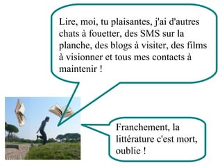 Lire, moi, tu plaisantes, j'ai d'autres chats à fouetter, des SMS sur la planche, des blogs à visiter, des films à visionner et tous mes contacts à maintenir !  Franchement, la littérature c'est mort, oublie ! 