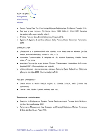 PARTICEPS
Management
and consulting
services
• Games People Play: The Psychology of Human Relationships, Eric Berne, Penguin, 2010.
• Des jeux et des hommes, Eric Berne. Stock, 1984, ISBN-10: 2234017661 (l’analyse
transactionnelle: parent, adulte, enfant).
• Thinking Fast and Slow, Daniel Kahneman, Penguin, 2012.
• Systeme 1, Systeme 2, les Deux Vitesses De La Pensee, Daniel Kahneman, Flammarion,
2012.
COMMUNICATION
• (Introduction à la communication non violente) « Les mots sont des fenêtres (ou des
murs », Marshal Rosenberg, Jouvence, 1999, 2005.
• Nonviolent Communication, A Language of Life, Marshal Rosenberg, Puddle Dancer
Press, 2
nd
Ed., 2003.
• « Arrêtez d’être gentils, soyez vrais », Thomas D’Ansembourg, Les éditions de l’homme,
Montréal, 2001. (Communication non violente)
• « Si je m’écoutais .. Je m’entendrais », Jacques Salomé et Sylvie Galland, Les Editions de
L’homme, Montréal, 2003. (Communication raffiné)
PROJECT MANAGEMENT
• Critical Chain: la chaine critique, Eliyahu M. Goldratt, AFNOR, 2002. (Théorie des
contraintes).
• Critical Chain, Eliyahu Goldratt, Avebury, Sept 1997.
PERFORMANCE MANAGEMENT
• Coaching for Performance: Growing People, Performance and Purpose. John Whitmore,
London: Nicholas Brealey, 2002.
• Performance Management: Key Strategies and Practical Guidelines, Michael Armstrong.
2nd ed. London: Kogan Page, 2000.
3/3
PARTICEPS S.A.R.L. au capital de 7500 €, RCS Melun 453 867 640
 