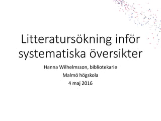 Litteratursökning inför
systematiska översikter
Hanna Wilhelmsson, bibliotekarie
Malmö högskola
4 maj 2016
 