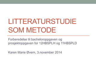 LITTERATURSTUDIE 
SOM METODE 
Forberedelse til bacheloroppgaven og 
prosjektoppgaven for 12HBSPLH og 11HBSPLD 
Karen Marie Øvern, 3.november 2014 
 