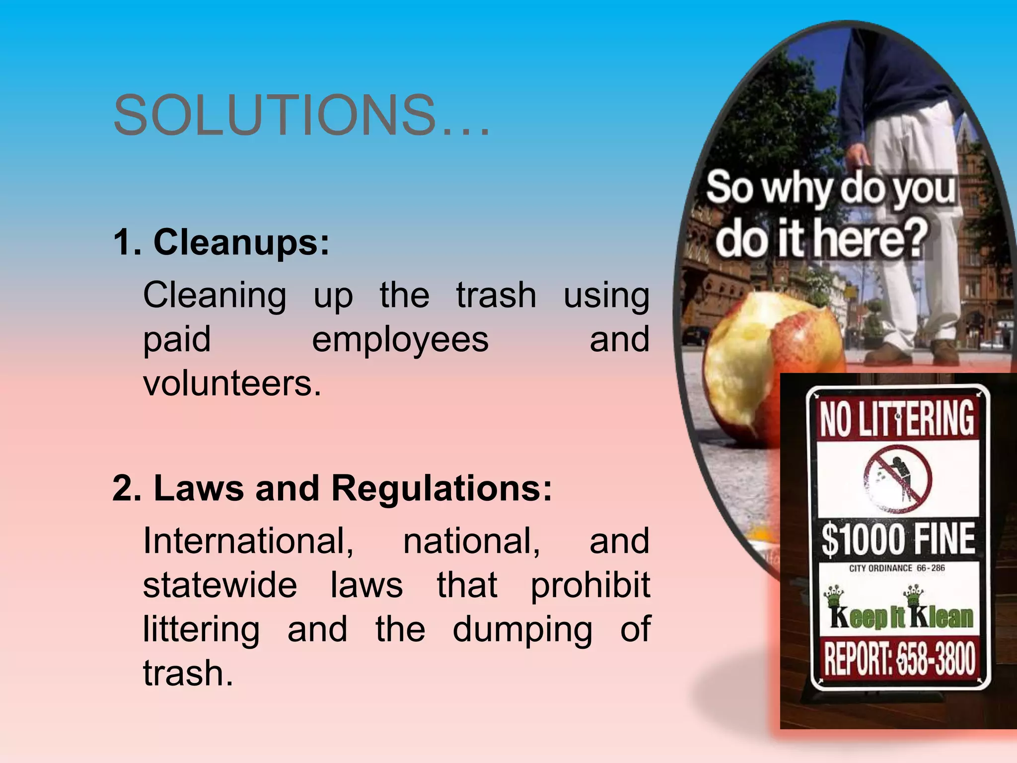 SOLUTIONS…1. Cleanups: Cleaning up the trash using paid employees and volunteers.2. Laws and Regulations: International, national, and statewide laws that prohibit littering and the dumping of trash.