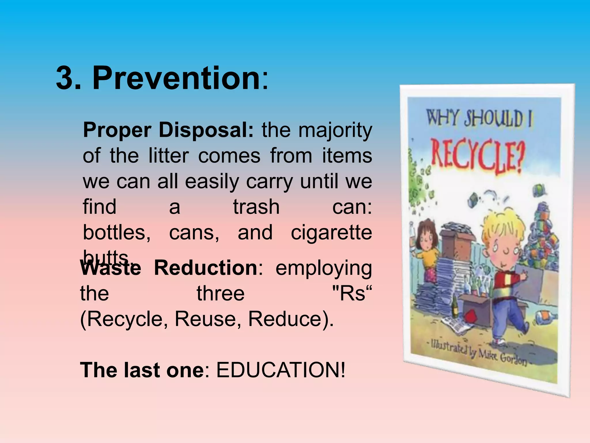 3. Prevention: Proper Disposal: the majority of the litter comes from items we can all easily carry until we find a trash can.Waste Reduction: employing the three "Rs“ (Recycle, Reuse, Reduce). The last one: EDUCATION!