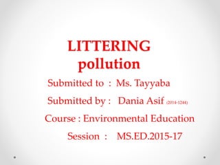 LITTERING
pollution
Submitted to : Ms. Tayyaba
Submitted by : Dania Asif (2014-1244)
Course : Environmental Education
Session : MS.ED.2015-17
 